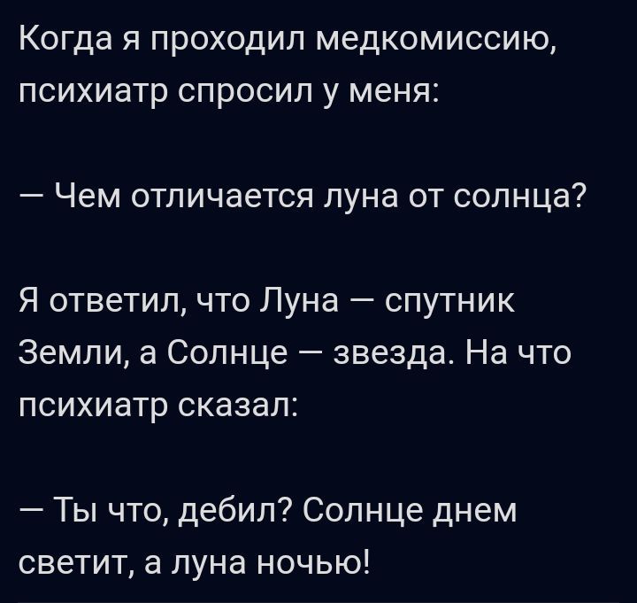 Когда я проходил медкомиссию психиатр спросил у меня Чем отличается луна от солнцаі7 Я ответил что Луна спутник Земли а Солнце звезда На что ПСИХИЗТР СКЗЭВПЁ Ты что дебил Солнце днем светит а луна ночью