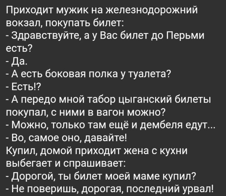 Приходит мужик на железнодорожний вокзал покупать билет здравствуйте а у Вас билет до Перьми есть Да А есть боковая попка у туалета Есть А передо мной табор цыганский билеты покупал с ними в вагон можно Можно только там ещё и дембеля едут Но самое оно давайте Купил домой приходит жена с кухни выбегает и спрашивает дорогой ты билет моей маме купил Не поверишь дорогая последнии урвап