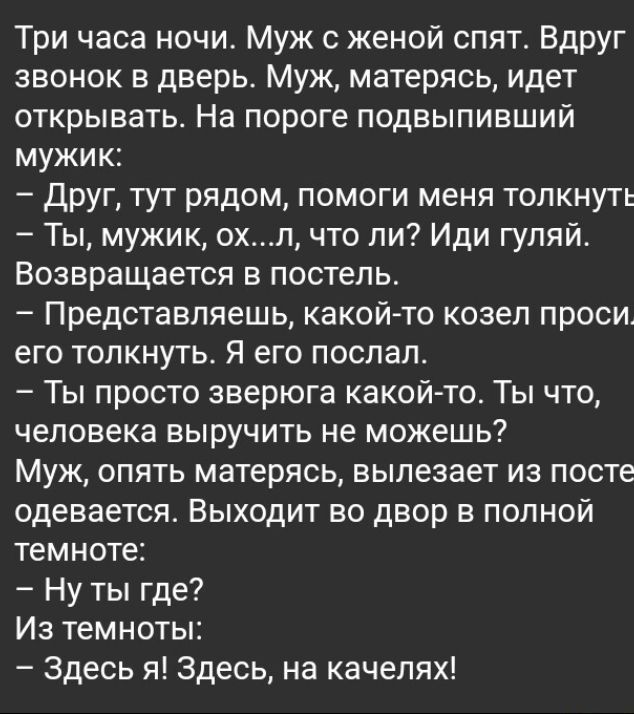 Три часа ночи Муж женой спят Вдруг звонок в дверь Муж матерясь идет открывать На пороге подвыпивший мужик друг тут рядом помоги меня толкнуть Ты мужик охп что ли Иди гуляй Возвращается в постель Представляешь какойто козел проси его толкнуть Я его послал Ты просто зверюга какой то Ты что человека выручить не можешь Муж опять матерясь вылезает из посте одевается Выходит во двор в полной темноте Ну 