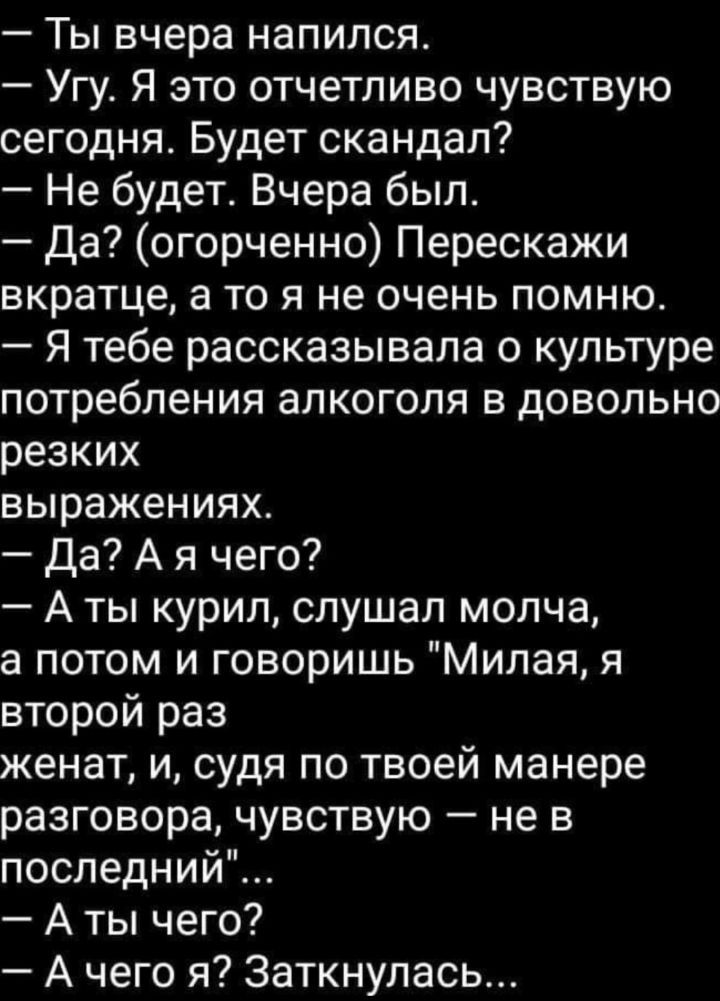Ты вчера напился Угу Я это отчетливо чувствую сегодня Будет скандал Не будет Вчера был Да огорченно Перескажи вкратце а то я не очень помню Я тебе рассказывала о культуре потребления алкоголя в довольно резких выражениях Да А я чего А ты курил слушал молча потом и говоришь Милая я второй раз женат и судя по твоей манере разговора чувствую не в последний А ты чего А чего я Заткнулась