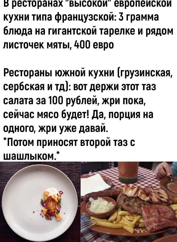в ресторанах высокои европеискои кухни типа французской 3 грамма блюда на гигантской тарелке и рядом листочек мяты 400 евро Рестораны южной кухни грузинская сербская и тд вот держи этот таз салата за 100 рублей жри пока сейчас мясо будет да порция на одного жри уже давай Погом приносят второй таз с шашлыком
