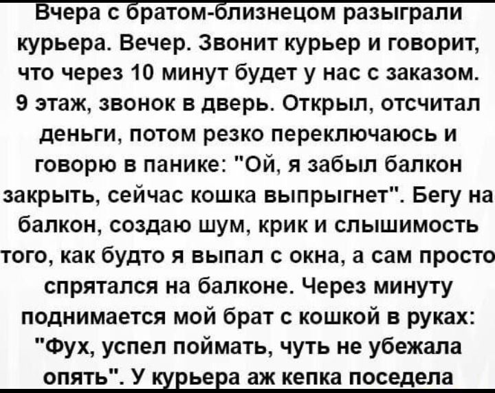 курьера Вечер Звонит курьер и говорит что через 10 минут будет у нас с заказом 9 этаж звонок Б дверь Открыл отсчитал деньги потом резко переключаюсь и говорю в панике Ой я забыл балкон закрыть сейчас кошка выпрыгнет Бегу на балкон создаю шум крик и слышимость того как будто я выпал окна а сам просто спрятался на балконе Через минуту поднимается мой брат с кошкой в руках Фух успел поймать чуть не у