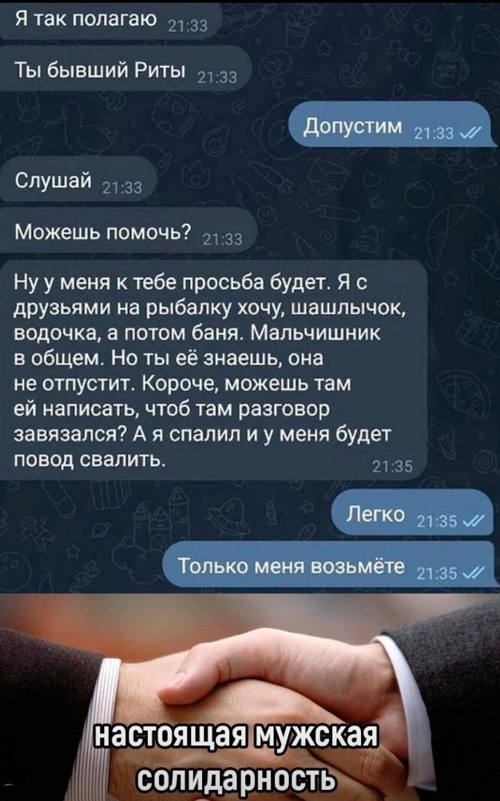 Я так полагаю 33 Ты бывший Риты Слушай Можешь помочь 33 Ну у меня к тебе просьба будет я с друзьями на рыбалку хочу шашлычок водочка а потом баня Мальчишник в общем Но ты её знаешь она не отпустит Кароче можешь там ей написать чтоб там разговор завязался А я спалил и у меня будет повод свалить и 35
