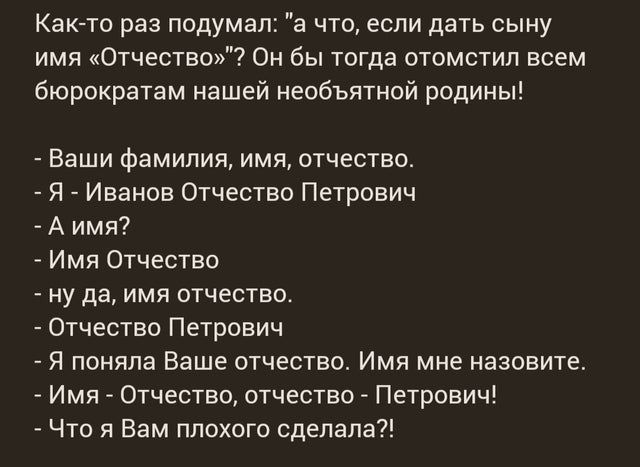 Как то раз подумал а что если дать сыну имя Отчество Он бы тогда отомстил всем бюрократам нашей необъятной родины Ваши фамилия имя отчество _ Я _ Иванов Отчество Петрович А имя Имя Отчество ну да имя отчество _ Отчество Петрович Я поняла Ваше отчество Имя мне назовите Имя Отчество отчество Петрович _ Что я Вам плохого сделала