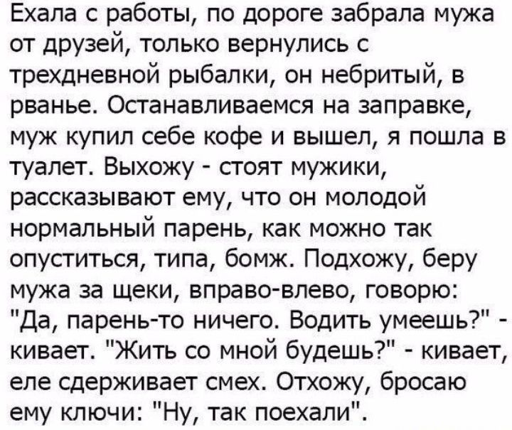 Ехала работы по дороге забрала мужа от друзей только вернулись с трехдневной рыбалки он небритый в рванье Останавливаемся на заправке муж купил себе кофе и вышел я пошла в туалет Выхожу сгоят мужики рассказывают ему что он молодой нормальный парень как можно так опуститься типа бомж Подхожу беру мужа за щеки вправо влево говорю Да парень то ничего Водить умеешь кивает Жить со мной будешь кивает ел