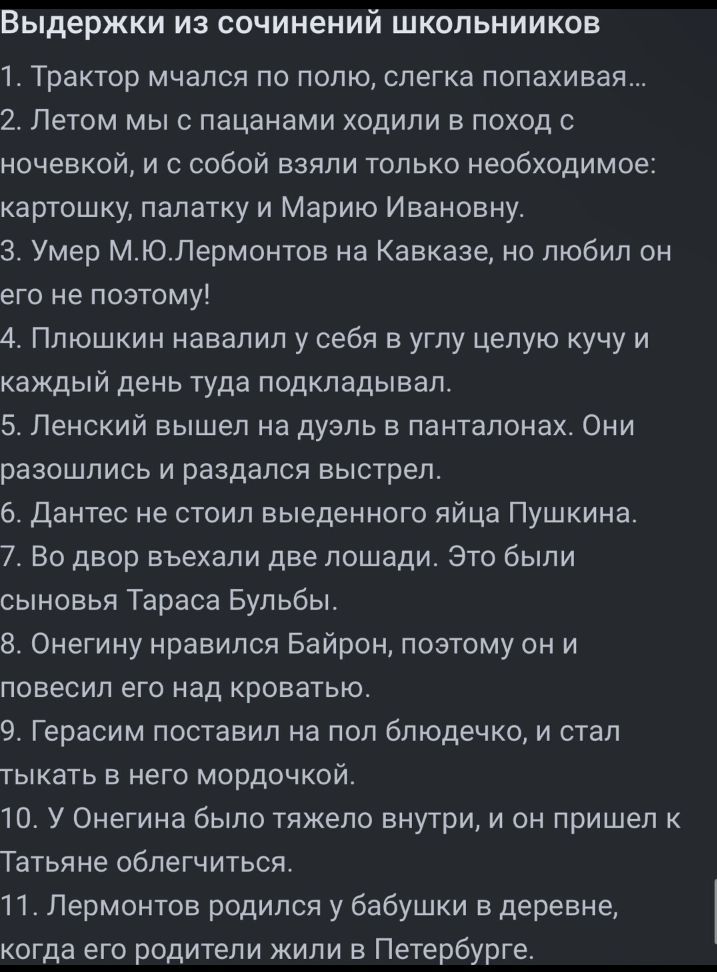 Выдержки из сочинений шкопьнииков 1 Трактор мчался по полю слегка попахивая 2 Летом мы с пацанами ходили в поход с ночевкой и с собой взяли только необходимое картошку палатку и Марию Ивановну 3 Умео МЮЛермонтов на Кавказе но любил он его не поэтому 4 Плюшкин навалил у себя в углу целую учу и каждый день туда подкладывал 5 Ленский вышел на дуэль в панталонах Они разошлись и раздался выстрел двнтес
