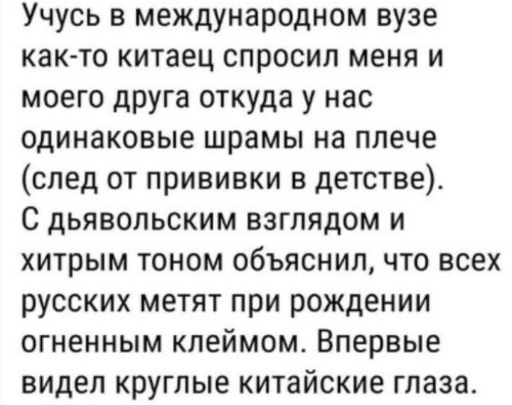 Учусь в международном вузе както китаец спросил меня и моего друга откуда у нас одинаковые шрамы на плече след от прививки в детстве С дьявольским взглядом и хитрым тоном объяснил что всех русских метят при рождении огненным клеймом Впервые видел круглые китайские глаза
