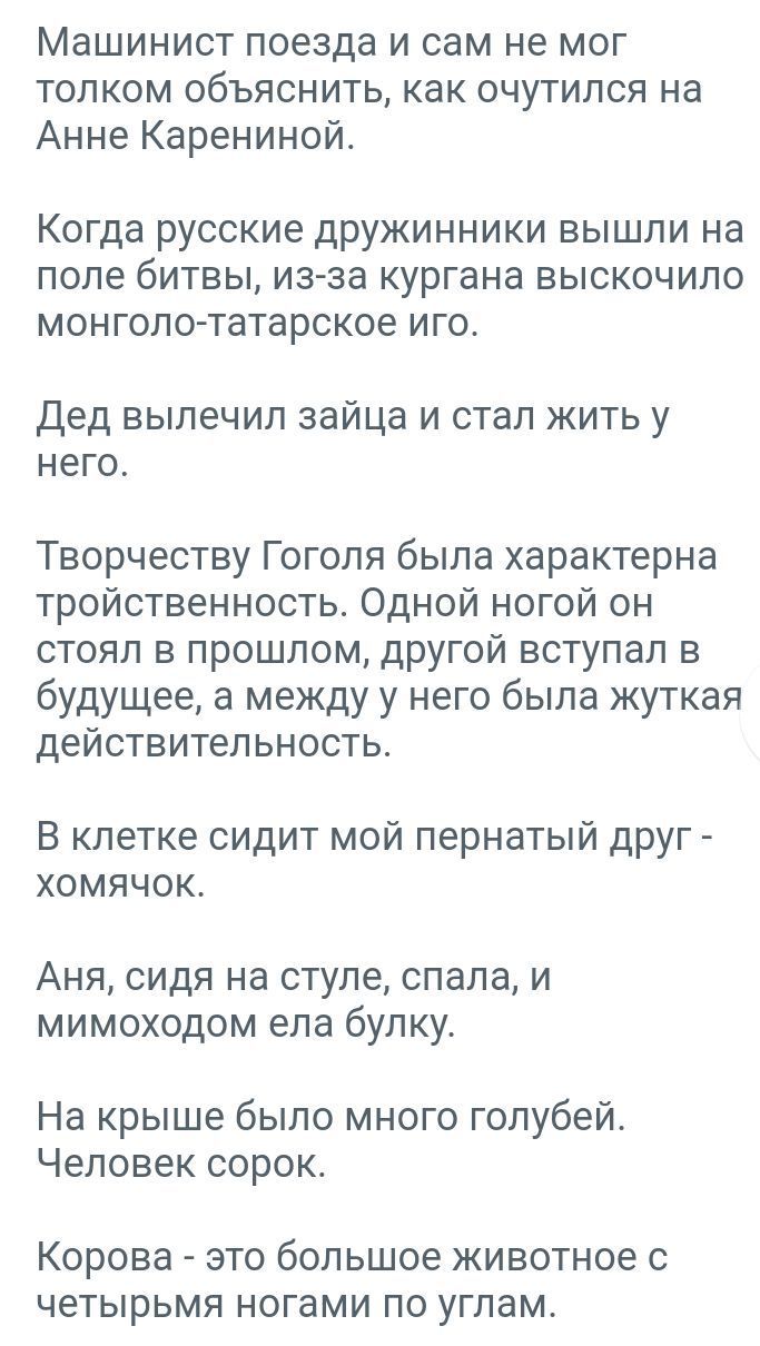 Машинист поезда и сам не мог толком объяснить как очутился на Анне Карениной Когда русские дружинники вышли на ПОПЕ бИТВЫ из эа кургана ВЫСКОЧИЛО МОН гало татарское ИГО Дед выпечип зайца и стал жить у него Творчеству Гоголя была характерна тройственность Одной ногой он стоял в прошлом другой вступал в будущее а между у него была жуткая действительность В клетке сидит мой пернатый друг хомячок Аня 
