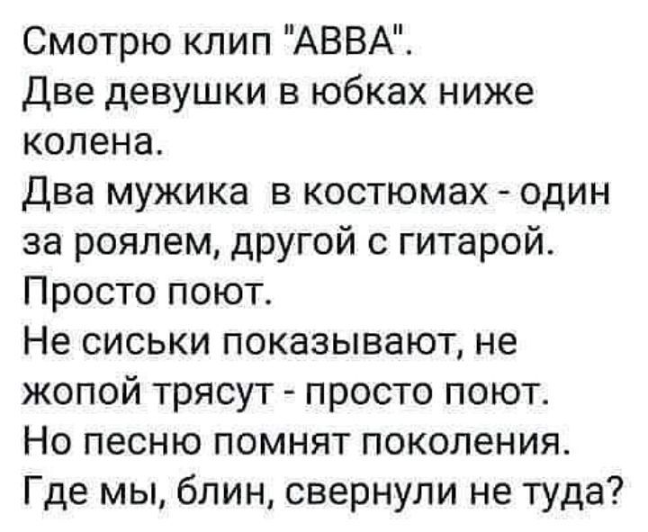Смотрю клип АВВА Две девушки в юбках ниже колена два мужика в костюмах один за роялем другой с гитарой Просто поют Не сиськи показывают не жопой трясут просто поют Но песню помнят поколения Где мы блин свернули не туда