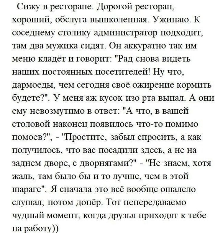 Сижу в ресторане Дорогой ресторан хороший обслуга вышколеннал Ужинаю К соседнему стошшу адмишхстратор подходит там дна мужика сидят Он аккуратно так им меню кладёт п говорггг Рад снова видеть напшх постоянных посетителей Ну что ддрмоеды чем сегодня своё ожирение кормить будет У меня аж кусок изо рта выпил А они ему невозмуппю в ответ А что в вашей столовой наконец появилось чтото помимо Простите з