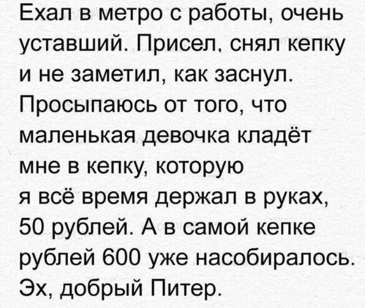 Ехал в метро с работы очень уставший Присел снял кепку и не заметил как заснул Просыпаюсь от того что маленькая девочка кладёт мне в кепку которую я всё время держал в руках 50 рублей А в самой кепке рублей 600 уже насобирапось Эх добрый Питер