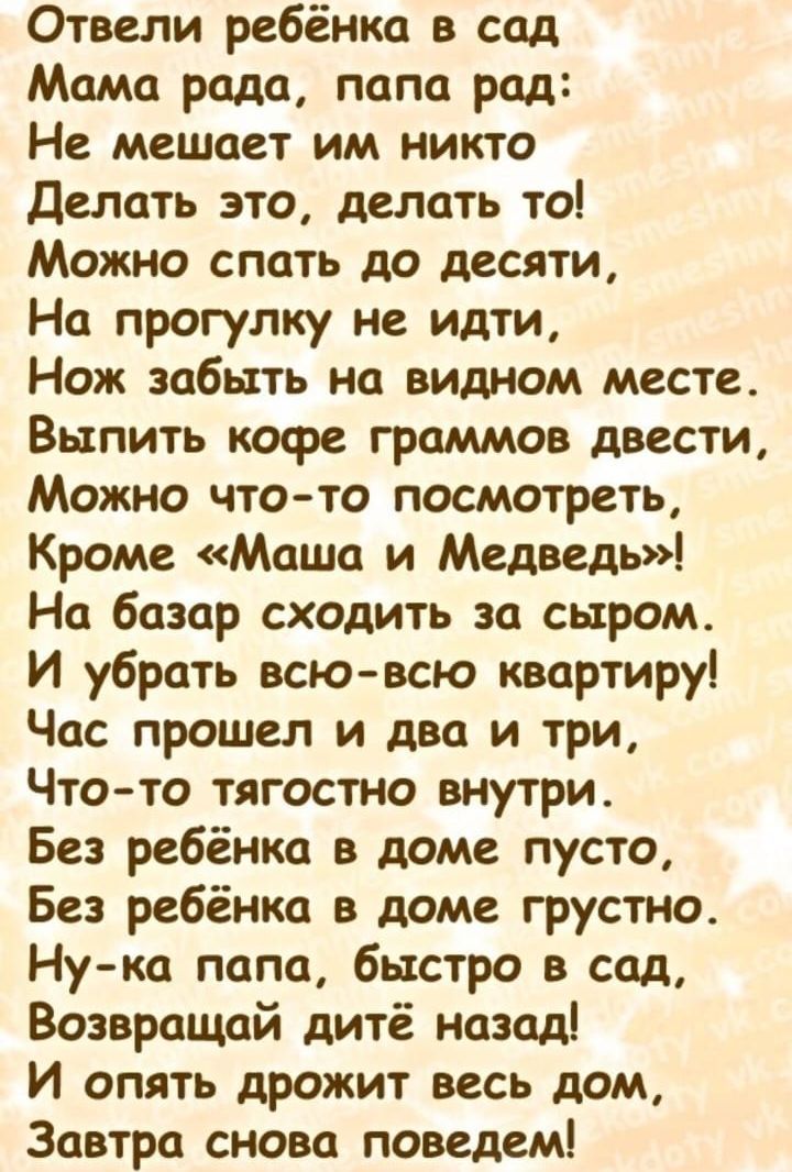 Отвели ребёнка в сад Мама рада папа рад Не мешает им никто Делать это делать то Можно спать до десяти На прогулку не идти Нож забить на видном месте Выпить кофе граммов двести Можно что то посмотреть Кроме Маша и Медведь На базар сходить за сыром И убрать всю всю квартиру Час прошел и два и три Чтото тягостно внутри Без ребёнка в доме пусто Без ребёнка в доме грустно Нука папа быстро в сад Возвращ