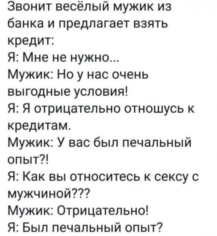 Звонит весёлый мужик из банка и предлагает взять кредит Я Мне не нужно Мужик Но у нас очень выгодные условия Я Я отрицательно отношусь к кредитам Мужик У вас был печальный опыт Я Как вы относитесь к сексу с мужчиной Мужик Отрицательно Я Был печальный опыт