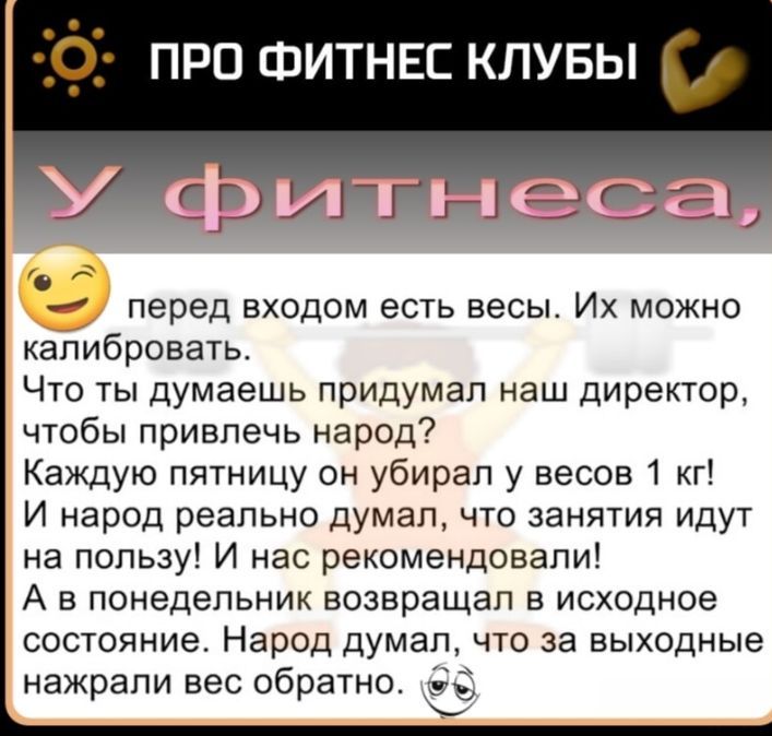 С про ФИТНЕС клувы с перед входом есть весы Их можно калибровать Что ты думаешь придумал наш директор чтобы привлечь народ Каждую пятницу он убирал у весов 1 кг И народ реально думал что занятия идут на пользу И нас рекомендовали А в понедельник возвращал в исходное состояние Народ думал что за выходные нажрапи вес обратно 3