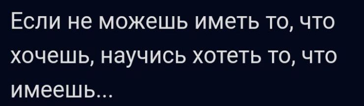 ЕСЛИ не можешь ИМЕТЬ ТО ЧТО ХОЧЕШЬ НЭУЧИСЬ хотеть ТО ЧТО имеешь