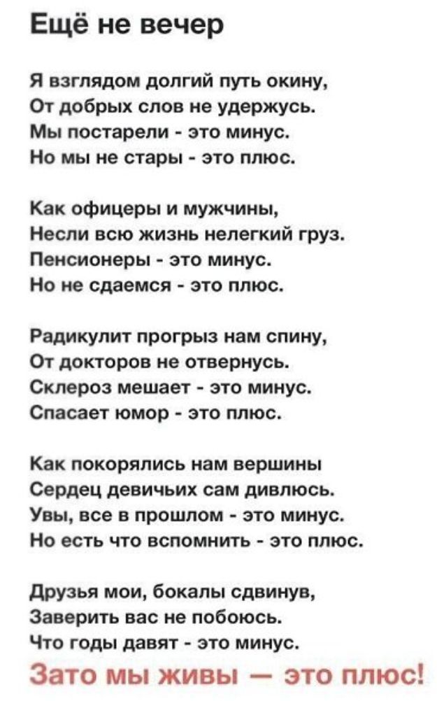 Ещё не вечер Я взглядом долгий путь окииу От добрых слов не удержусь Мы постарели это минус Но мы не стары это плюс Как офицеры и мужчины Несли всю жизнь нелегкий груз Пенсионеры это минус Но не скинемся это плюс Радикулит прогрыз пам спину От докторов не отвериусь Склероз мешает это минус Спасает юмор это плюс Как покорялиоь иам вершины Сердец девичьих сам дивлюсь Увы все в прошлом это минус Но е