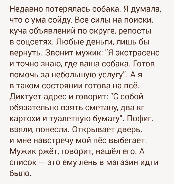 Недавно потерялась собака Я думала что с ума сойду Все силы на поиски куча объявлений по округе репосты в соцсетях Любые деньги лишь бы вернуть Звонит мужик Я экстрасенс и точно знаю где ваша собака Готов помочь за небольшую услугу А я В ТЭКОМ СОСТОЯНИИ ГОТОЕЗ на ВСЁ Диктует адрес и говорит С собой обязательно взять сметану два кг картохи и туалетную бумагу Пофиг взяли понесли Открывает дверь и мн