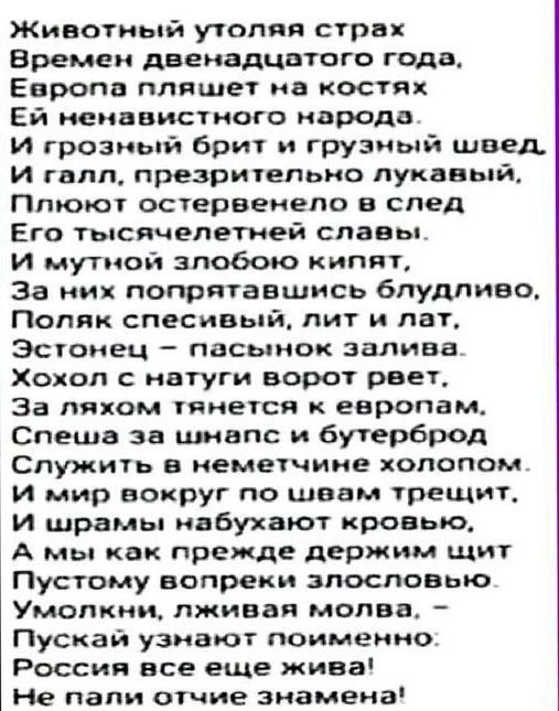 жЖивотный утоляя страх Времен двенадцатого года Европа пляшет на костях Ей ненавистного народа И грозный брит и грузный швед И галл презрительно лукавый Плюют остервенело в след Его тысячелетней славы и мутной злобою кипят За них попрятавшись блудливо Поляк спесивый лит и лат Эстонец пасынок залива Хохол с натуги ворот ревет За ляхом тянется к евро