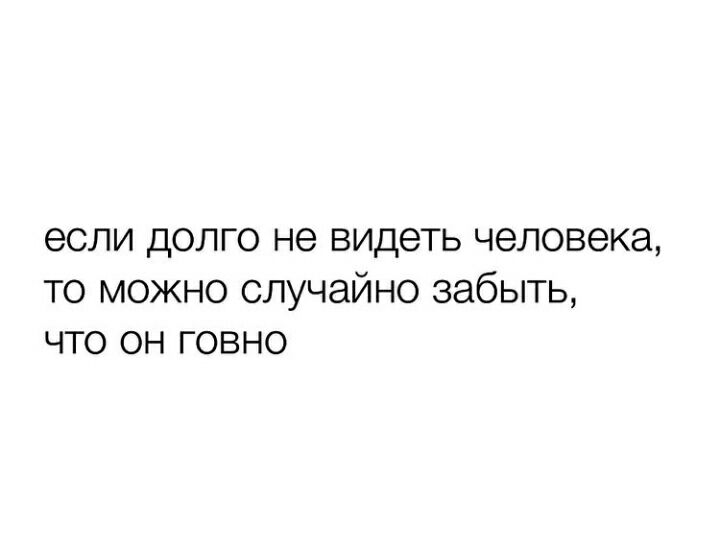 если дОЛГО не ВИДЕТЬ человека ТО МОЖНО СЛУЧЭЙНО забыть ЧТО ОН ГОВНО