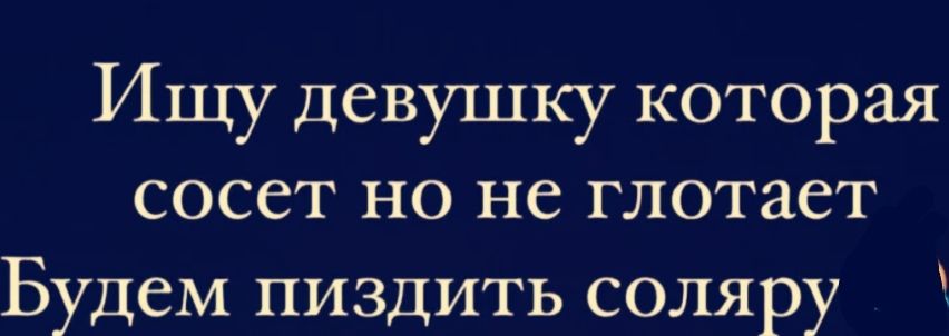 Ищу девушку которая сосет но не глотает Будем пиздить соляру