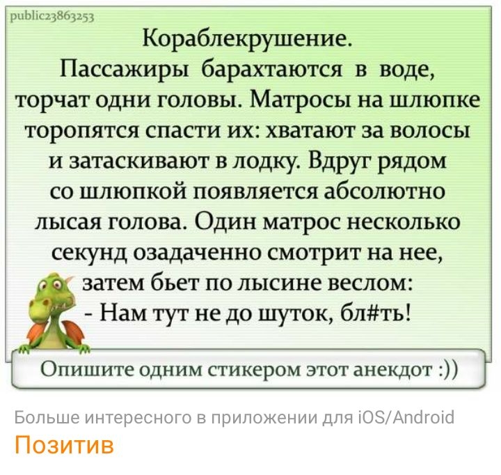 рпЫк33863253 Кораблекршление Пассажиры барахтаются в воде торчат одни головы Матросы на шлюпке торопятся спасти их хватают за волосы и затаскивают в лодку Вдруг рядом со шлюпкой появляется абсолютно лысая голова Один матрос несколько секунд озадаченно смотрит на нее затем бьет по лысине веслом Нам тут не до шуток блть Опишите одним стикером этот анекдот Больше интересного в приложении для ОЗАпкіго