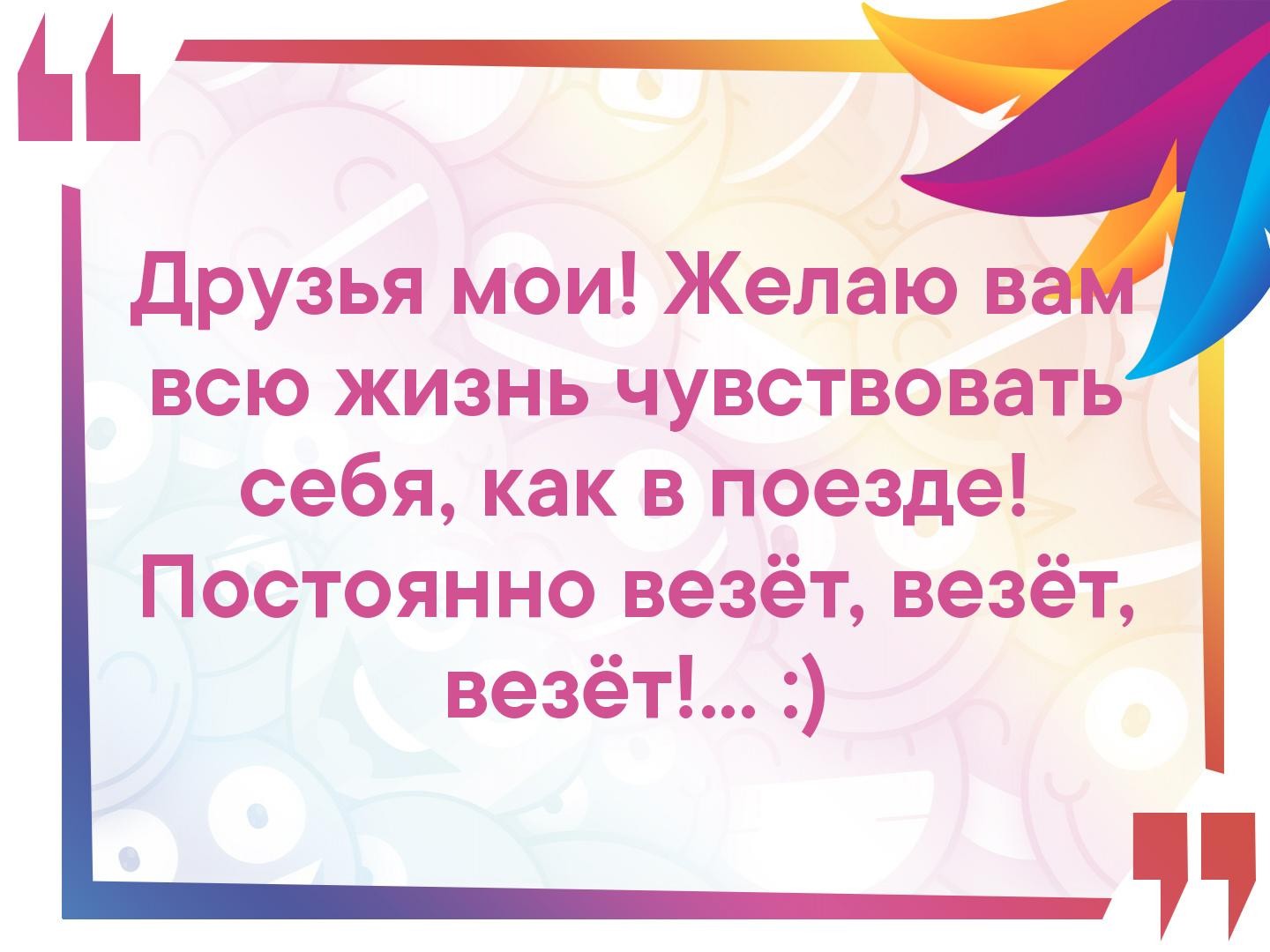 друзья мои Желаю в всю жизнь чувствовать себя как в поезде Постоянно везёт везёт везёт