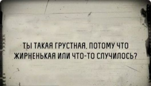 ТЫ ТАКАЯ ГРУСТНАН ПОТОМУ ЧТО ЖИРНЕНЬКАН ИПИ ЧТО ТО СПУЧИПОСЬ