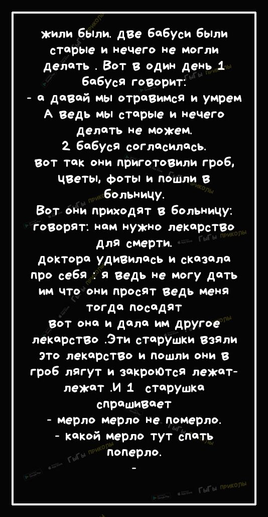 жили Были две Бибуси Были стс рые и нечего не могли делить Вот в один день 1 Бибуся гоВорит и давай мы отривимся и умрем А ведь мы старые и нечего делать не можем 2 Бибуся согласитссь Вот тчк они приготовили гроб чввты фоты и пошли в Больницу Вот они приходят Больницу говорят ним нужно лекарство для стерты дОКТОР УДИВИЛисъ и сказали про себя я ведь не могу дать им что они просят ведь меня тогда по
