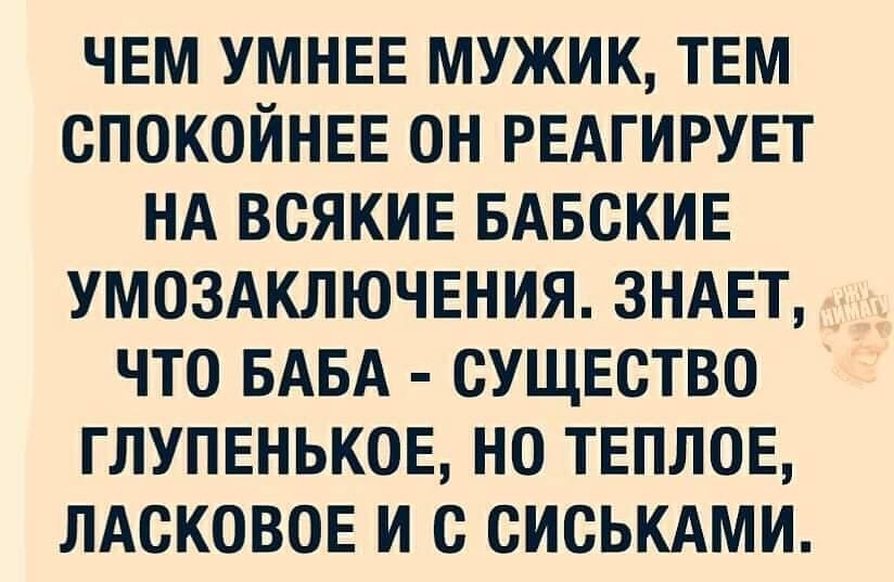ЧЕМ УМНЕЕ МУЖИК ТЕМ СПОКОЙНЕЕ ОН РЕАГИРУЕТ НА ВСЯКИЕ БАБСКИЕ УМОЗАКЛЮЧЕНИЯ ЗНАЕТ ЧТО БАБА СУЩЕСТВО ГЛУПЕНЬКОЕ НО ТЕПЛОЕ ЛАСКОВОЕ И с СИСЬКАМИ
