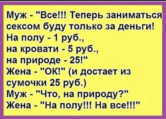 Муж Все Теперь заниматься сексом буду только за деньги На полу 1 руб на кровати 5 руб на природе 25 Жена ОК и достает из сумочки 25 руб Муж Что на природу Жена На полу На все