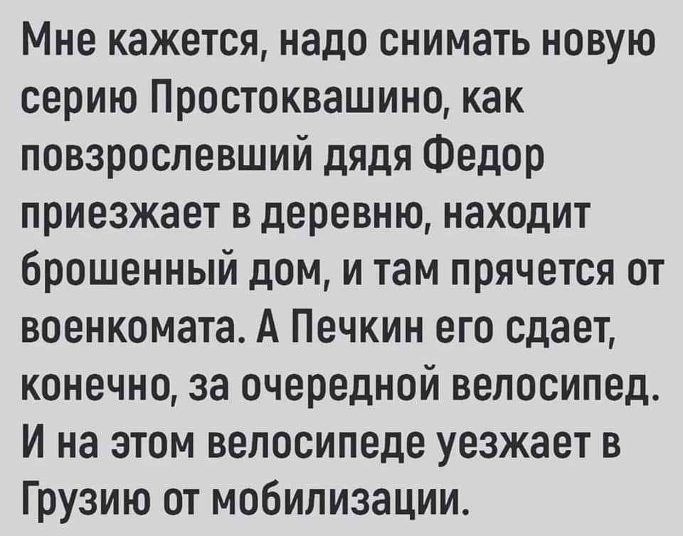 Мне кажется надо снимать новую серию Простоквашино как повзрослевший дядя Федор приезжает в деревню находит брошенный дом и там прячется от военкомата А Печкин его сдает конечно за очередной велосипед И на этом велосипеде уезжает в Грузию от мобилизации