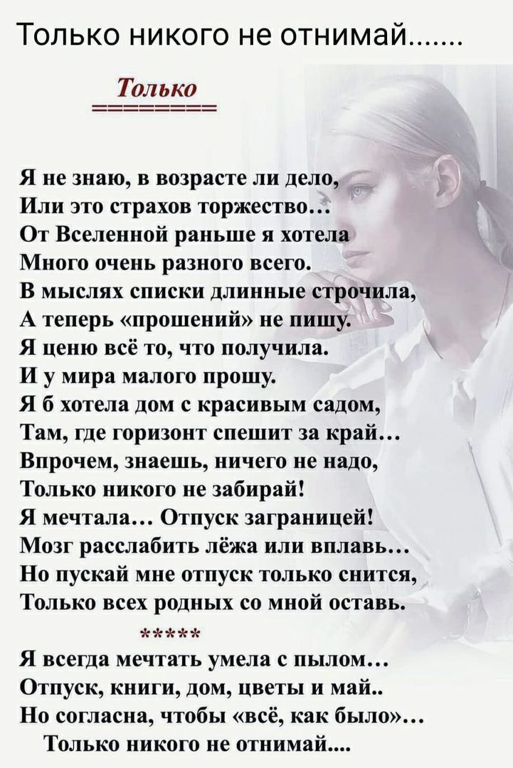 Только никого не отнимай Только Я не знаю в возрасте ли дело Или это страхов торжество От Вселенной раньше я хотела Много очень разного всего В мыслях списки длинные строчила А теперь прошений не пишу Я ценю всё то что получила И у мира малого прошу Я б хотела дом с красивым садом Там где горизонт спешит за край Впрочем знаешь ничего не надо Только никого не забирай Я мечтала Отпуск заграницей Моз