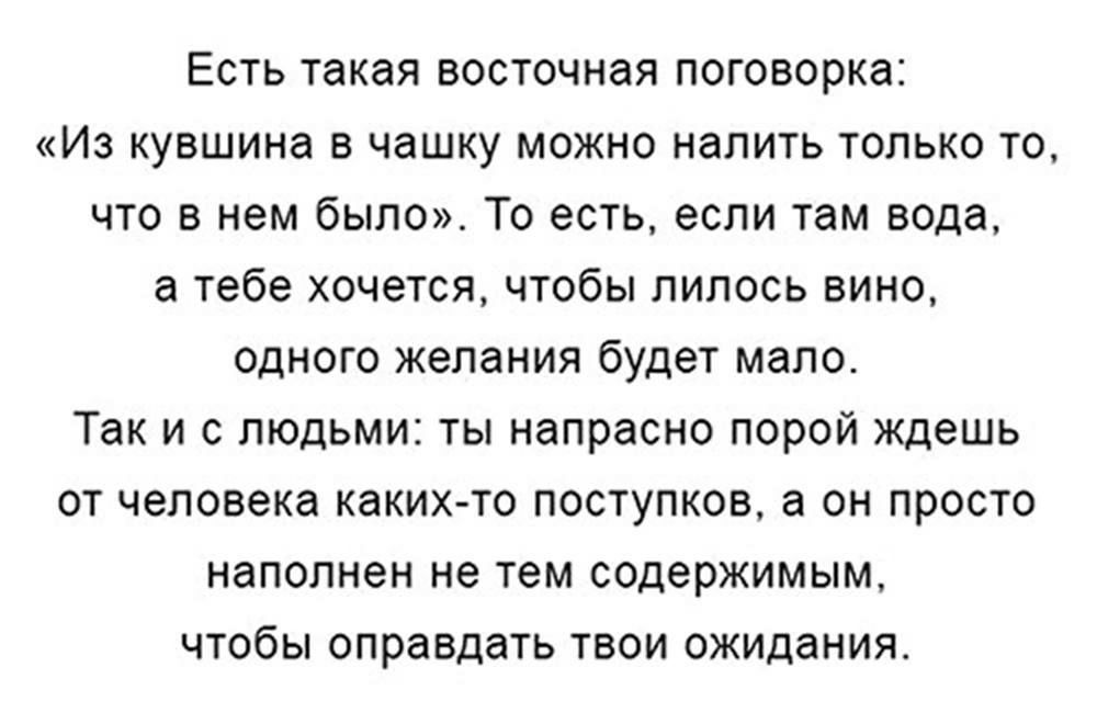 Есть такая восточная поговорка Из кувшина в чашку можно налить только то что в нем было То есть если там вода а тебе хочется чтобы пипось вино одного желания будет мало Так и с людьми ты напрасно порой ждешь от человека каких то поступков он просто наполнен не тем содержимым чтобы оправдать твои ожидания