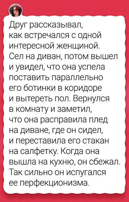 Друг рассказывал как встречался с одной интересной кенщиной Сел на диван потом вышел и увидел что она успела поставить параллельно его ботинки в коридоре и вытереть пол Вернулся в комнату и заметил что она расправипа плед на диване где он сидел и переставила его стакан на салфетку Когда она вышла на кухню он сбежал Так сильно он испугался ее перфекционизма