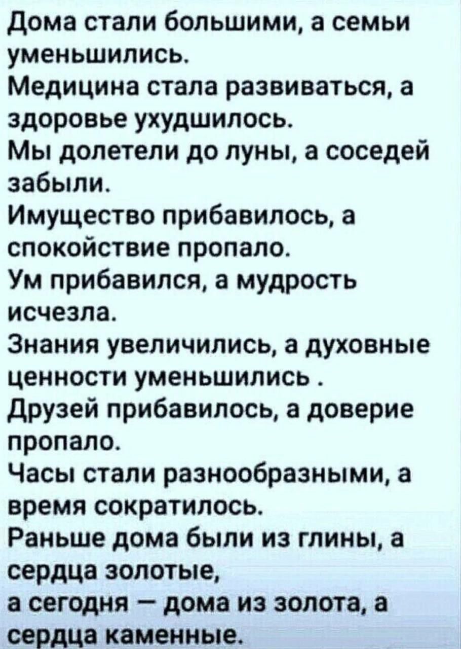 дома стали большими а семьи уменьшились Медицина стала развиваться а здоровье ухудшилось Мы долетели до луны в соседей забыли Имущество прибавилось а спокойствие пропало Ум прибавился а мудрость исчезла Знания увеличились а духовные ценности уменьшились друзей прибавилось а доверие пропало Часы стали разнообразными а время сократилось Раньше дома были из глины а сердца золотые а сегодня дома из зо