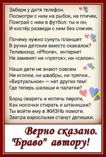 Забери у дитя телефон ч Посмотри с ним на рыбок на птичек Поиграй с ним в футбол ты и он И костёр разведи с ним без спичек Почему нужно сунуть планшет В ручки детские вместо скакалок Телевизор РБопе интернет Не заменят ни пряток ни салок Наши дети не знают совсем Ни иголки ни швабры ни тряпки Виртуальное нет других тем Где теперь шалаши и палатки э