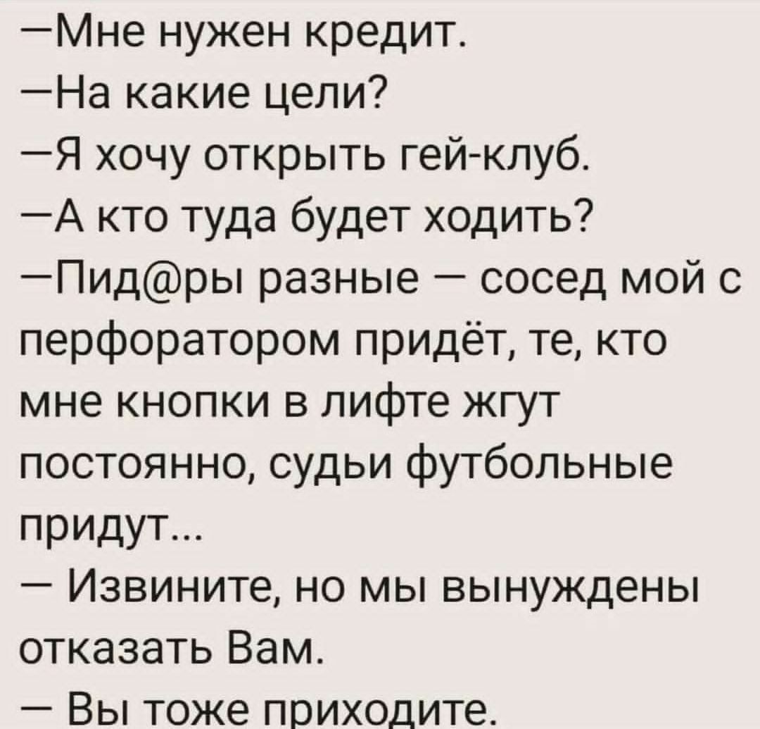 — Мне нужен кредит.
— На какие цели?
— Я хочу открыть гей-клуб.
— А кто туда будет ходить?
— Пид@ры разные — сосед мой с перфоратором придёт, те, кто мне кнопки в лифте жгут постоянно, судьи футбольные придут...
— Извините, но мы вынуждены отказать Вам.
— Вы тоже приходите.