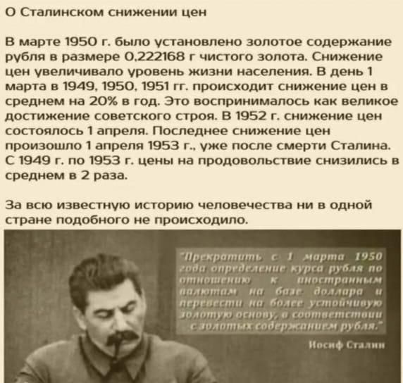 О Сталинском снижении цен

В марте 1950 г. было установлено золотое содержание рубля в размере 0,222168 г чистого золота. Снижение цен увеличивало уровень жизни населения. В день 1 марта в 1949, 1950, 1951 гг. происходит снижение цен в среднем на 20% в год. Это воспринималось как великое достижение советского народа. В 1952 г. снижение цен состоялось 1 апреля. Последнее снижение цен произошло уже после смерти Сталина. С 1949 г. по 1953 г. цены на продовольствие снизились в среднем в 2 раза.

За всю известную историю человечества ни в одной стране подобного не происходило.

Иосиф Сталин