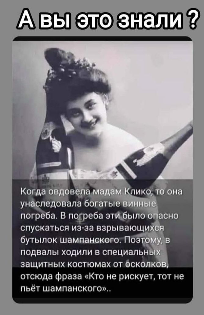 А вы это знали ?

Когда овдовела мадам Клико, то она унаследовала богатые винные погреба. В погреба эти было опасно спускаться из-за взрывающихся бутылок шампанского. Поэтому, в подвалы ходили в специальных защитных костюмах от осколков, откуда фраза «Кто не рискует, тот не пьёт шампанского»..