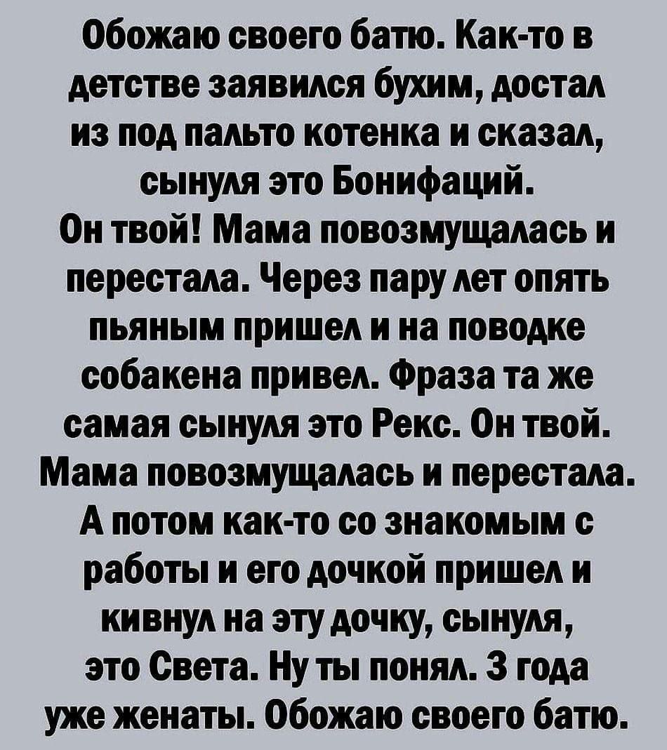 Обожаю своего батю. Как-то в детстве заявился бухим, достал из под пальто котенка и сказал, сынуля это Бонифаций. Он твой! Мама повозмущалась и перестала. Через пару лет опять пьяным пришел и на поводке собаку привел. Фраза та же сынуля это Рекс. Он твой! Мама повозмущалась и перестала. А потом как-то со знакомым с работы и его дочкой пришли и кинул на зуб дочке, сыну Света. Ну ты понял. 3 года уже женаты. Обожаю своего батю.