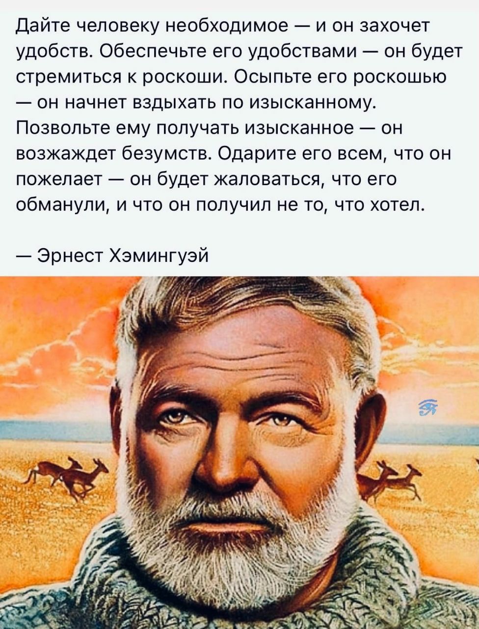 Дайте человеку необходимое — и он захочет удобств. Обеспечьте его удобствами — он будет стремиться к роскоши. Осипьте его роскошью — он начнет вздыхать по изысканному. Позвольте ему получать изысканное — он возжадет безумств. Одарите его всем, что он пожелает — он будет жаловаться, что его обманули, и что получил не то, что хотел.

— Эрнест Хэмингуэй
