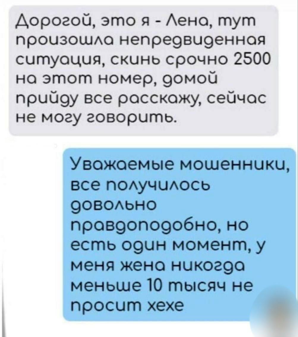 Дорогой, это я - Лена, тут произошла непредвиденная ситуация, скинь срочно 2500 на этот номер, домой приду все расскажу, сейчас не могу говорить.
Уважаемые мошенники, все получилось довольно правдоподобно, но есть один момент, у меня жена никогда меньше 10 тысяч не просит хехе
