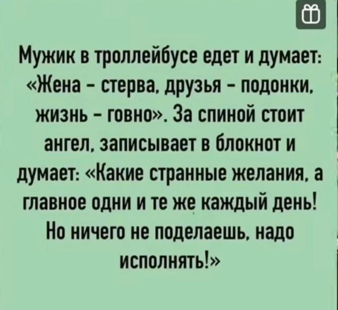 Мужик в троллейбусе едет и думает: «Жена – стерва, друзья – подонки, жизнь – говно». За спиной стоит ангел, записывает в блокнот и думает: «Какие странные желания, а главное одно и те же каждый день! Но ничего не поделаешь, надо исполнять!»