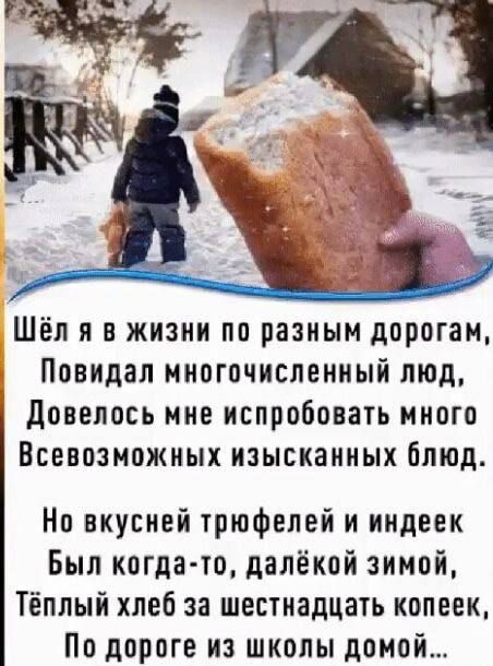 Шёл я в жизни по разным дорогам, Повидал многочисленный люд, Довелось мне испробовать много Всевозможных изысканных блюд.
Но вкусней трюфелей и индейек
Был когда-то, далёкой зимой,
Тёплый хлеб за шестнадцать копеек,
По дороге из школы домой…