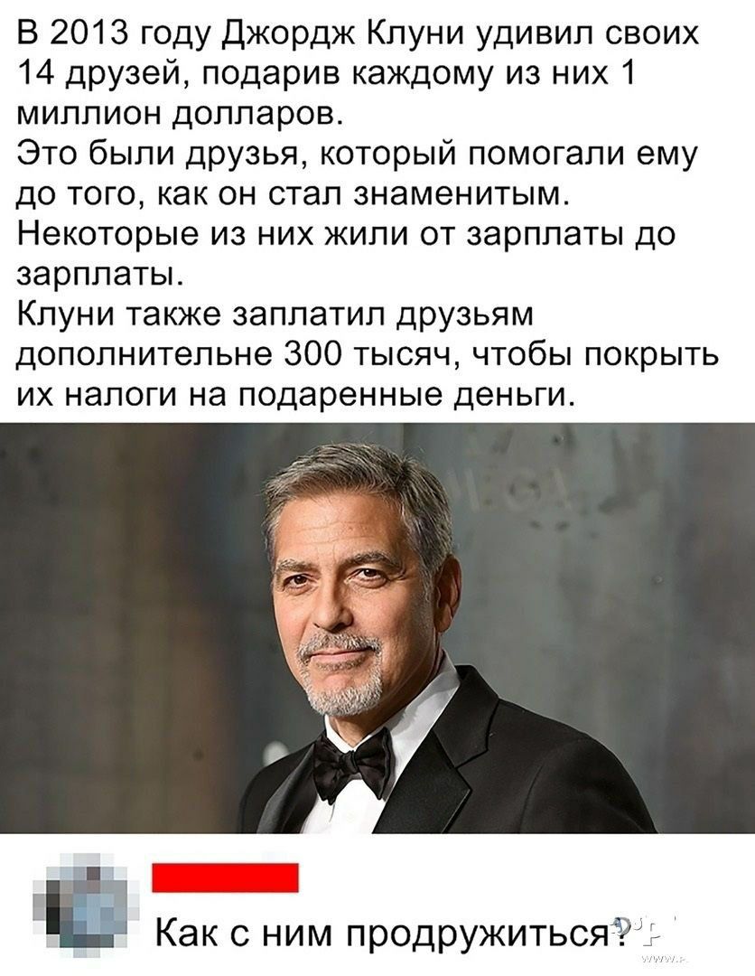 В 2013 году Джордж Клуни удивил своих 14 друзей, подарив каждому из них 1 миллион долларов.
Это были друзья, которые помогали ему до того, как он стал знаменитым.
Некоторые из них жили от зарплаты до зарплаты.
Клуни также заплатил друзьям дополнительные 300 тысяч, чтобы покрыть их налоги на подаренные деньги.
Как с ним подружиться?