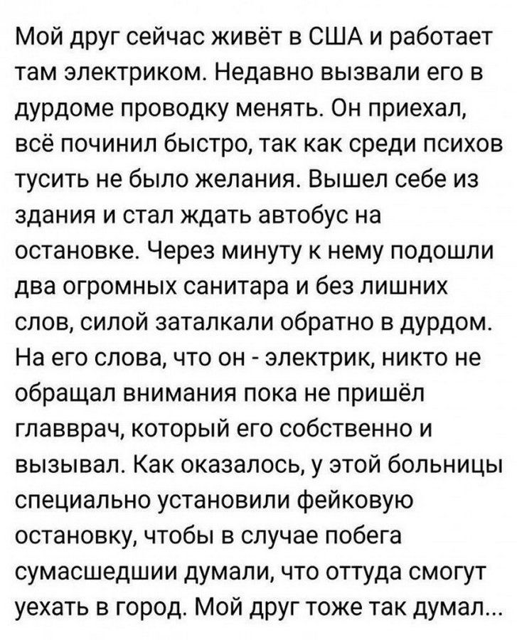 Мой друг сейчас живёт в США и работает там электриком Недавно вызвали его в дурдоме проводку менять Он приехал всё починил быстро так как среди психов тусить не было желания Вышел себе из здания и стал ждать автобус на остановке Через минуту к нему подошли два огромных санитара и без лишних слов силой заталкали обратно в дурдом На его слова что он электрик никто не обращал внимания пока не пришёл 