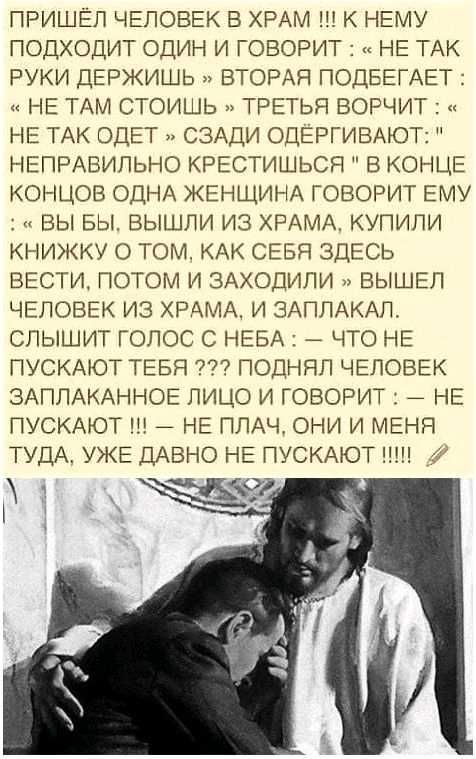 ПРИШЕЛ ЧЕЛОВЕК В ХРАМ К НЕМУ ПОДХОДИТ ОДИН И ГОВОРИТ НЕ ТАК РУКИ ДЕРЖИШЬ ВТОРАЯ ПОДЕЕГАЕТ НЕ ТАМ СТОИШЬ ТРЕТЬЯ ВОРЧИТ НЕ ТАК ОДЕТ СЗАДИ ОДЕРГИВАЮТ НЕПРАВИЛЬНО КРЕСТИШЬСЯ В КОНЦЕ КОНЦОВ ОДНА ЖЕНЩИНА ГОВОРИТ ЕМУ ВЫ БЫ ВЫШЛИ ИЗ ХРАМА КУПИЛИ КНИЖКУ О ТОМ КАК СЕБЯ ЗДЕСЬ ВЕСТИ ПОТОМ И ЗАХОДИПИ ВЫШЕЛ ЧЕЛОВЕК ИЗ ХРАМА И ЗАПЛАКАЛ СЛЫШИТ ГОЛОС С НЕБА ЧТО НЕ ПУСКАЮТ ТЕБЯ ПОДННЛ ЧЕЛОВЕК ЗАПЛАКАННОЕ ЛИЦО И ГОВ
