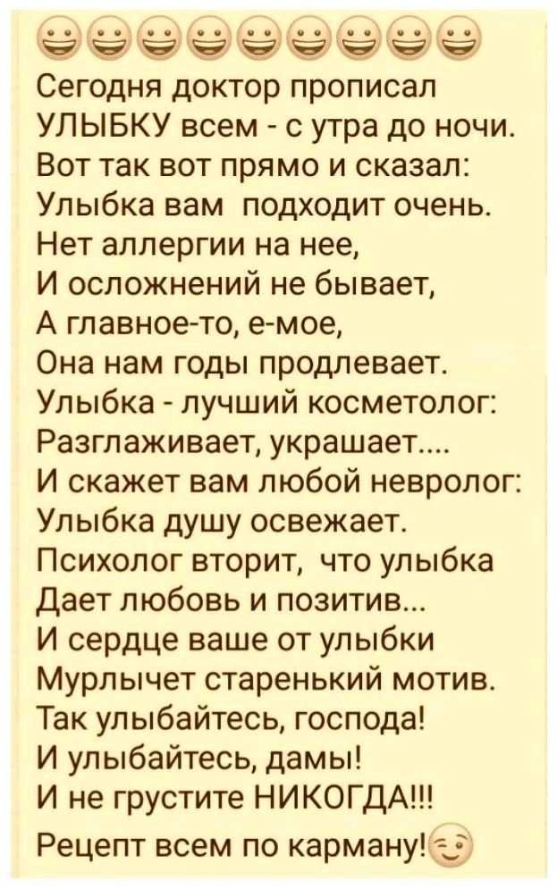 ёёёёёёё Сегодня доктор прописал УЛЫБКУ всем с утра до ночи Вот так вот прямо и сказал Улыбка вам подходит очень Нет аллергии на нее И осложнений не бывает А главное то е мое Она нам годы продлевает Улыбка лучший косметолог Разглаживает украшает И скажет вам любой невролог Улыбка душу освежает Психолог вторит что улыбка Дает любовь и позитив И сердце ваше от улыбки Мурлычет старенький мотив Так улы