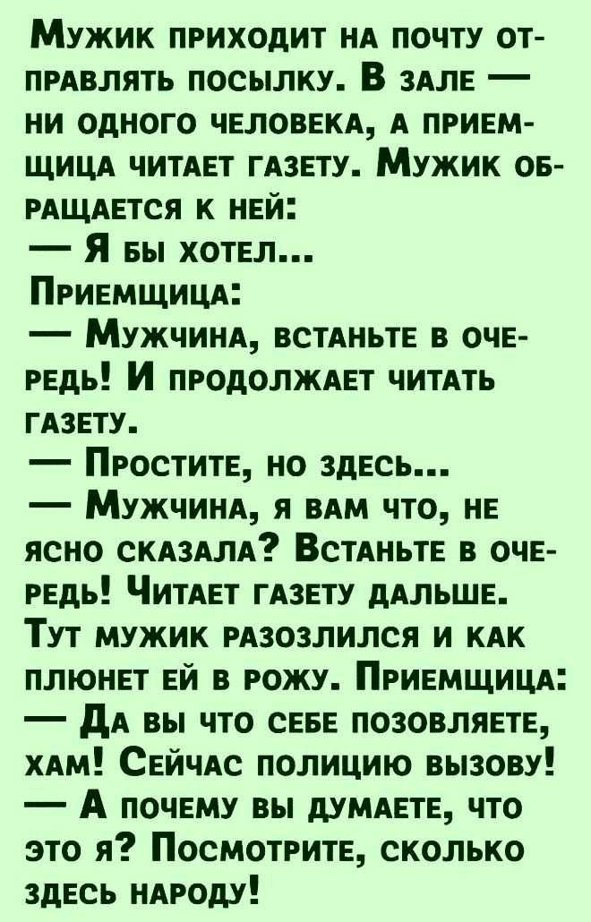 Мужик приходит нд почту от прдвлять посылку В ЗАЛЕ ни одного ЧЕЛОВЕКА А привм щицд читАЕт ГАЗЕТУ Мужик ов РАЩАЕТСЯ к НЕй Я вы ХОТЕЛ ПРИЕМЩИЦА Мужчинд встАньтЕ в ОЧЕ РЕдь И ПРОдОЛЖАЕТ читдть ГАЗЕТУ Простит но здЕсь МУЖЧИНА я вдм что НЕ ясно СКАЗАЛА ВСТАНЬТЕ в очЕ РЕдь ЧИТАЕт ГАЗЕТУ дАЛЬШЕ Тут мужик РАЗОЗЛИЛСЯ И КАК плюнп ЕЙ в рожу ПРИЕМЩИЦА дА вы что СЕБЕ позовляпы хдм СЕЙЧАС полицию вызову А почвм