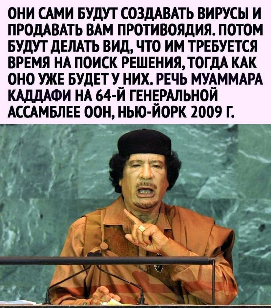 ОНИ САМИ БУДУТ СОЗДАВАТЬ ВИРУСЫ И ПРОДАВАТЬ ВАМ ПРОТИВОЯДИЯ ПОТОМ БУДУТ ДЕЛАТЬ ВИД ЧТО ИМ ТРЕБУЕТСЯ ВРЕМЯ НА ПОИСК РЕШЕНИЯ ТОГДА КАК ОНО УЖЕ БУДЕТУ__ НИХ РЕЧЬ МУАММАРА КАДДАФИ НА 64 Й ГЕНЕРАЛЬНОЙ АССАМБЛЕЕ ООН НЬО ЙОРК 2ОО9 Г